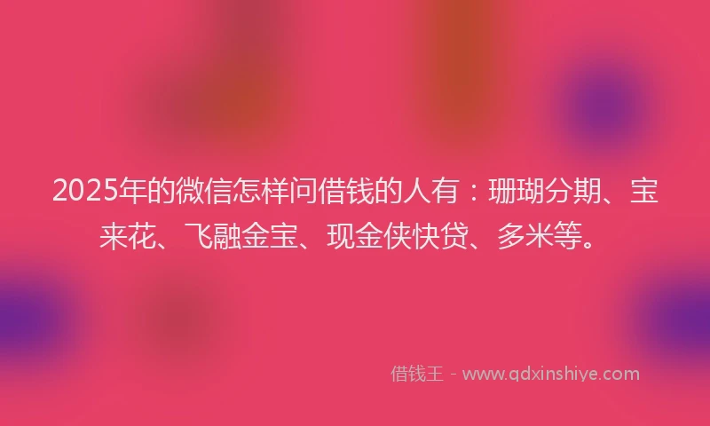 2025年的微信怎样问借钱的人有：珊瑚分期、宝来花、飞融金宝、现金侠快贷、多米等。