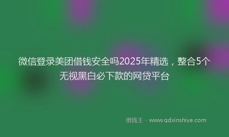 微信登录美团借钱安全吗2025年精选，整合5个无视黑白必下款的网贷平台