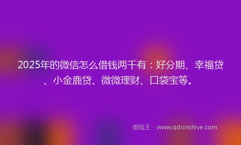 2025年的微信怎么借钱两千有：好分期、幸福贷、小金鹿贷、微微理财、口袋宝等。