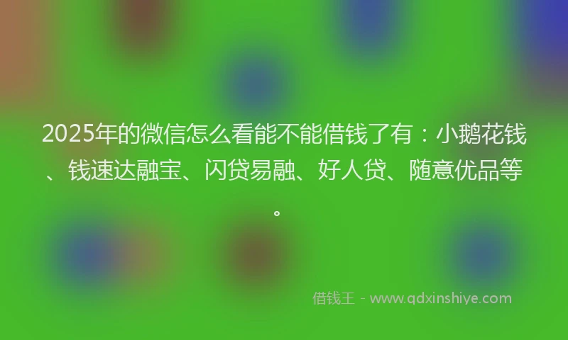 2025年的微信怎么看能不能借钱了有：小鹅花钱、钱速达融宝、闪贷易融、好人贷、随意优品等。