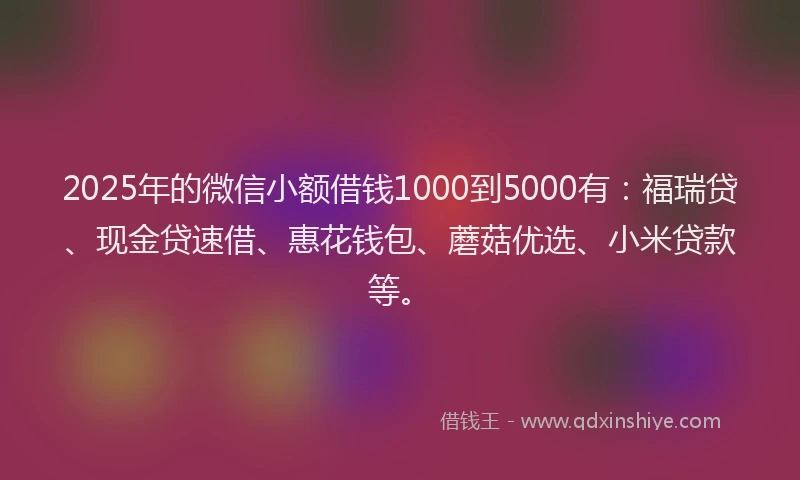 2025年的微信小额借钱1000到5000有：福瑞贷、现金贷速借、惠花钱包、蘑菇优选、小米贷款等。