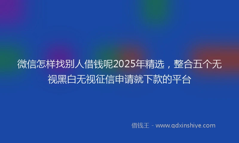 微信怎样找别人借钱呢2025年精选，整合五个无视黑白无视征信申请就下款的平台