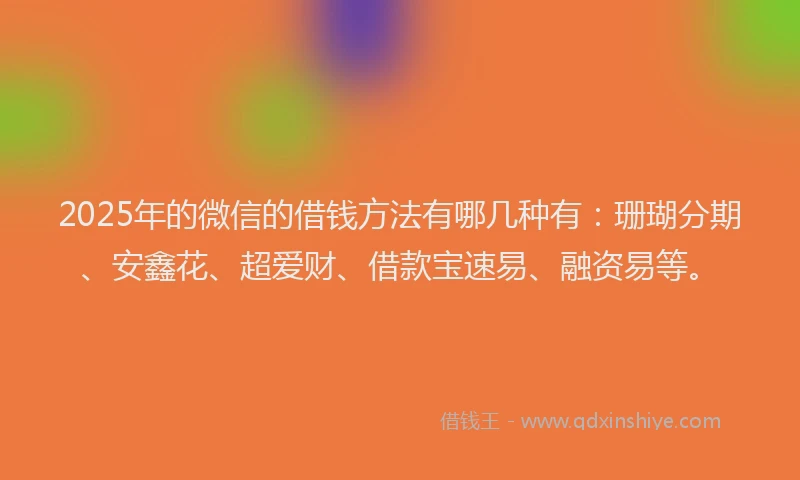 2025年的微信的借钱方法有哪几种有：珊瑚分期、安鑫花、超爱财、借款宝速易、融资易等。