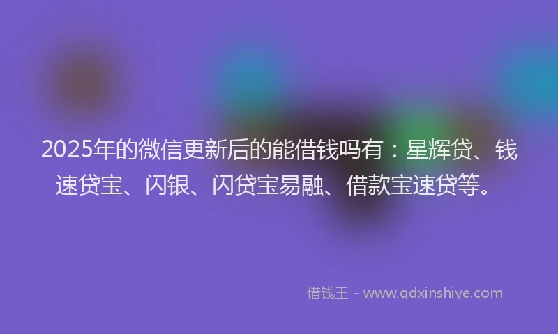 2025年的微信更新后的能借钱吗有：星辉贷、钱速贷宝、闪银、闪贷宝易融、借款宝速贷等。