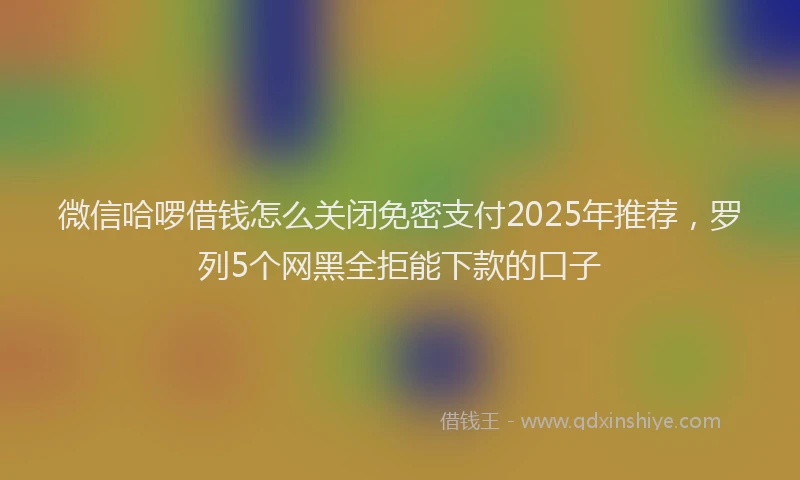 微信哈啰借钱怎么关闭免密支付2025年推荐，罗列5个网黑全拒能下款的口子