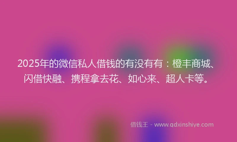 2025年的微信私人借钱的有没有有：橙丰商城、闪借快融、携程拿去花、如心来、超人卡等。