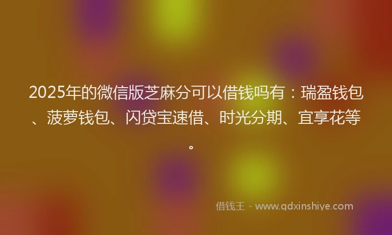 2025年的微信版芝麻分可以借钱吗有：瑞盈钱包、菠萝钱包、闪贷宝速借、时光分期、宜享花等。