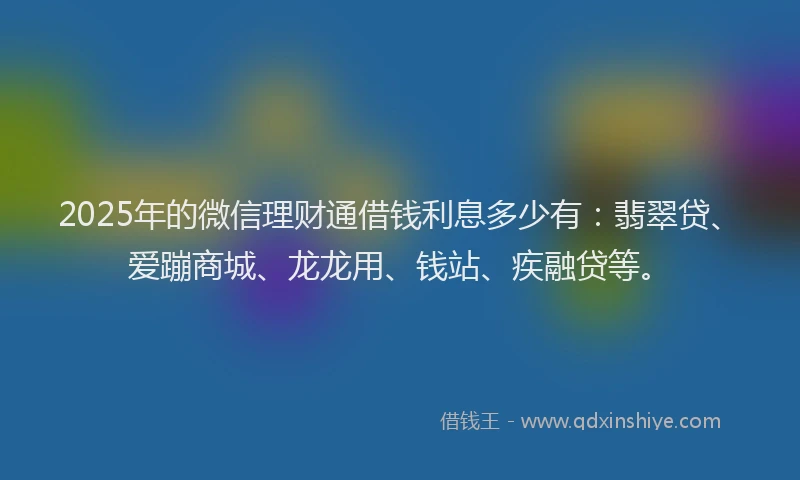 2025年的微信理财通借钱利息多少有：翡翠贷、爱蹦商城、龙龙用、钱站、疾融贷等。