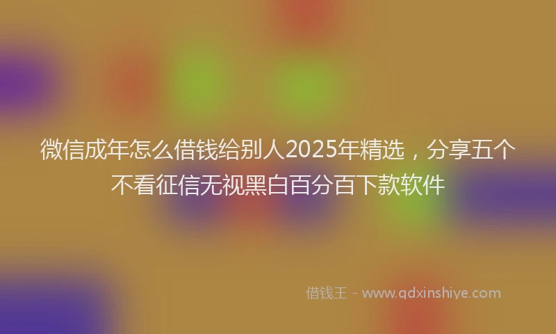 微信成年怎么借钱给别人2025年精选，分享五个不看征信无视黑白百分百下款软件