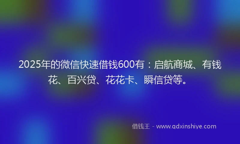 2025年的微信快速借钱600有：启航商城、有钱花、百兴贷、花花卡、瞬信贷等。