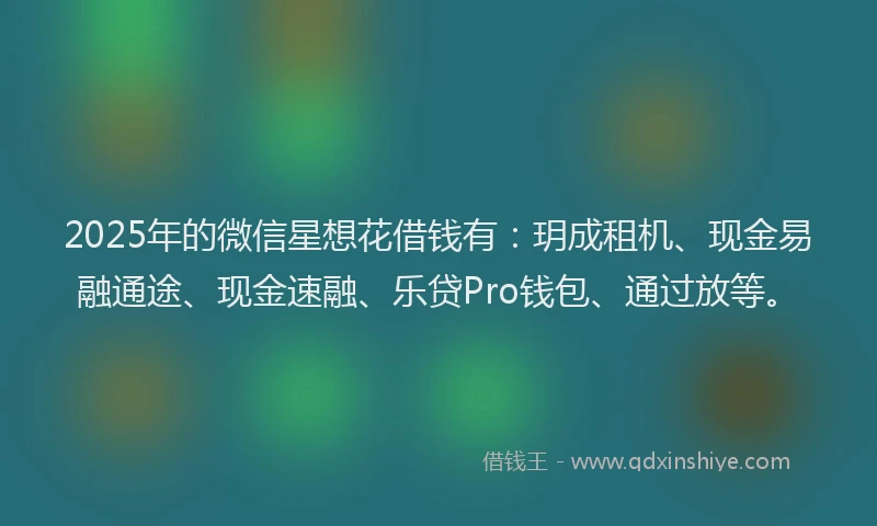 2025年的微信星想花借钱有：玥成租机、现金易融通途、现金速融、乐贷Pro钱包、通过放等。