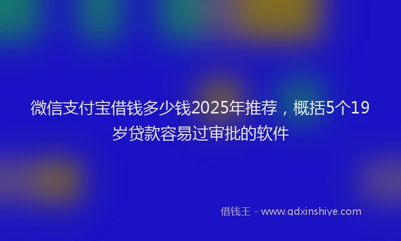 微信支付宝借钱多少钱2025年推荐，概括5个19岁贷款容易过审批的软件