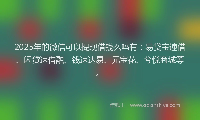 2025年的微信可以提现借钱么吗有：易贷宝速借、闪贷速借融、钱速达易、元宝花、兮悦商城等。