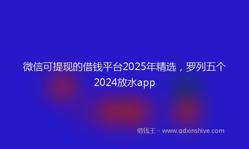 微信可提现的借钱平台2025年精选，罗列五个2024放水app