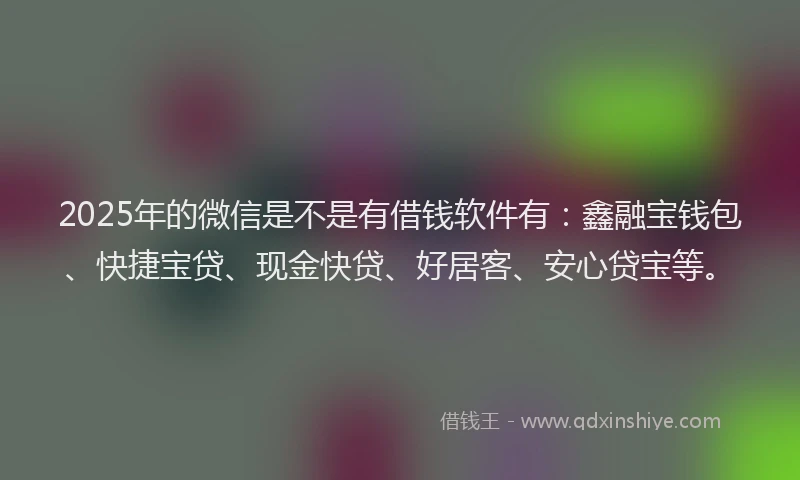 2025年的微信是不是有借钱软件有：鑫融宝钱包、快捷宝贷、现金快贷、好居客、安心贷宝等。