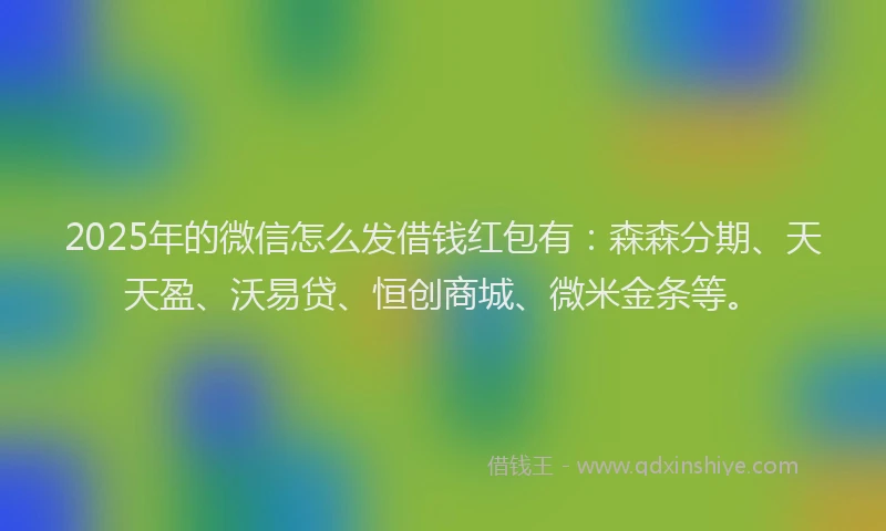 2025年的微信怎么发借钱红包有：森森分期、天天盈、沃易贷、恒创商城、微米金条等。