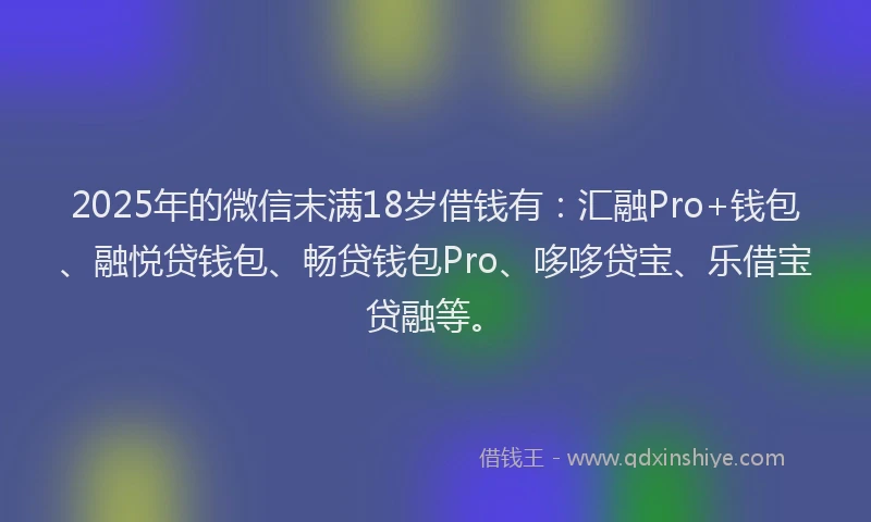 2025年的微信末满18岁借钱有：汇融Pro+钱包、融悦贷钱包、畅贷钱包Pro、哆哆贷宝、乐借宝贷融等。