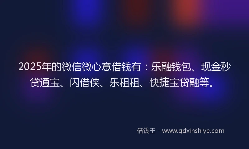 2025年的微信微心意借钱有：乐融钱包、现金秒贷通宝、闪借侠、乐租租、快捷宝贷融等。