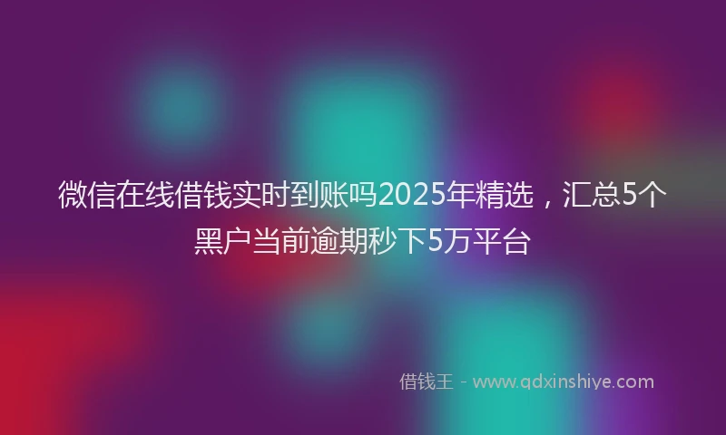 微信在线借钱实时到账吗2025年精选，汇总5个黑户当前逾期秒下5万平台