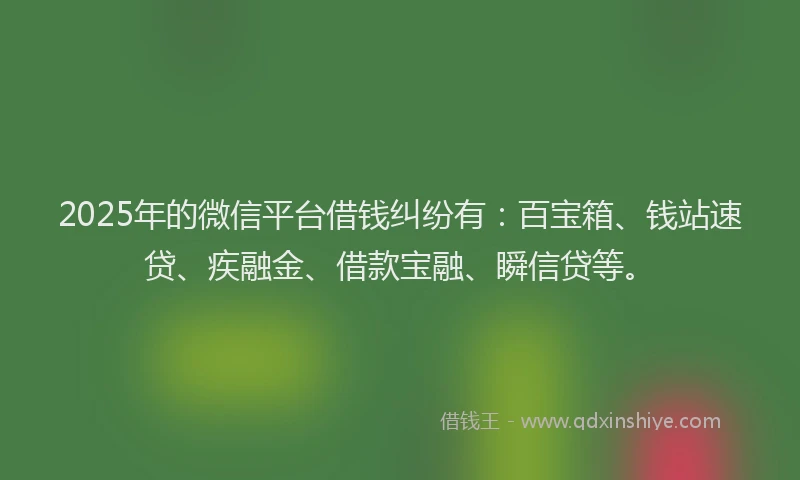 2025年的微信平台借钱纠纷有：百宝箱、钱站速贷、疾融金、借款宝融、瞬信贷等。