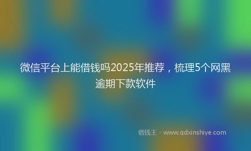 微信平台上能借钱吗2025年推荐，梳理5个网黑逾期下款软件