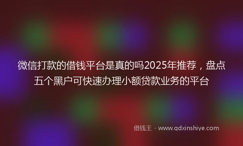微信打款的借钱平台是真的吗2025年推荐，盘点五个黑户可快速办理小额贷款业务的平台