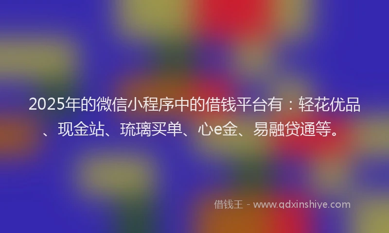 2025年的微信小程序中的借钱平台有：轻花优品、现金站、琉璃买单、心e金、易融贷通等。