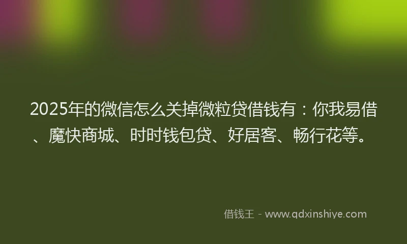 2025年的微信怎么关掉微粒贷借钱有：你我易借、魔快商城、时时钱包贷、好居客、畅行花等。