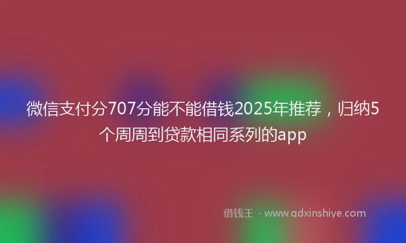 微信支付分707分能不能借钱2025年推荐，归纳5个周周到贷款相同系列的app