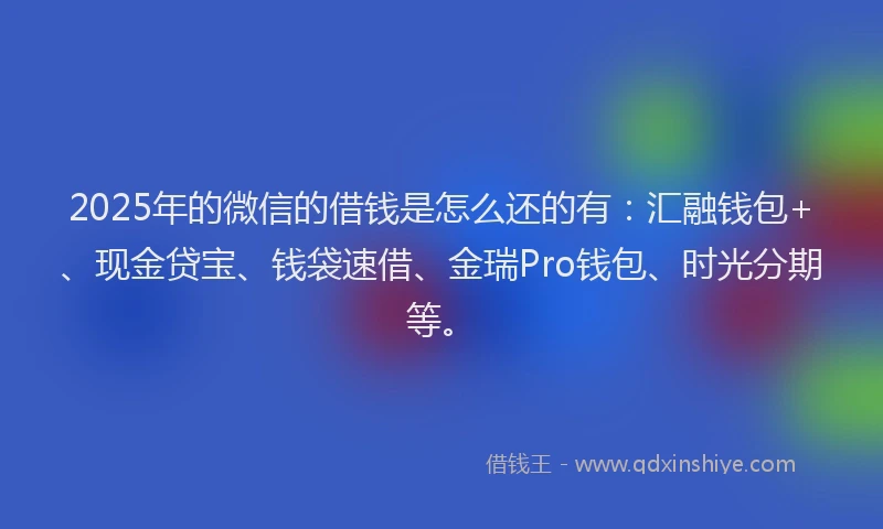 2025年的微信的借钱是怎么还的有：汇融钱包+、现金贷宝、钱袋速借、金瑞Pro钱包、时光分期等。