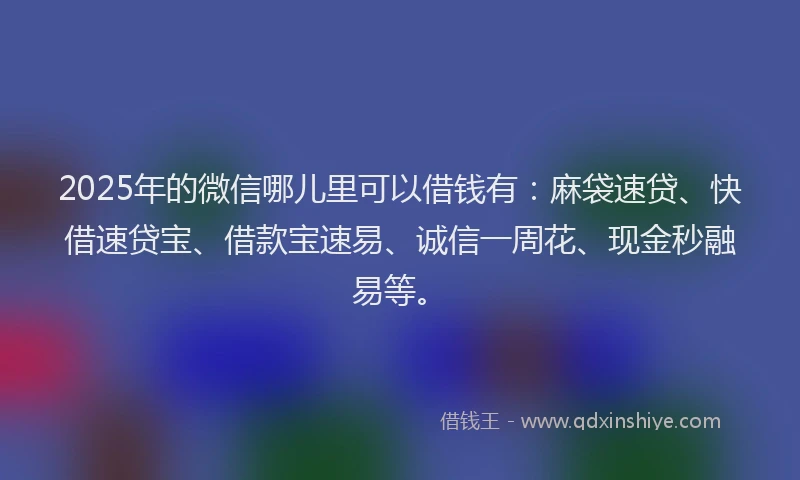 2025年的微信哪儿里可以借钱有：麻袋速贷、快借速贷宝、借款宝速易、诚信一周花、现金秒融易等。