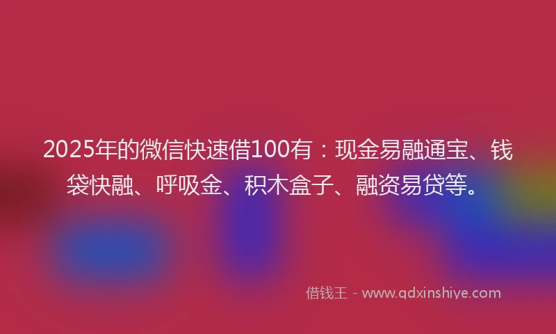 2025年的微信快速借100有：现金易融通宝、钱袋快融、呼吸金、积木盒子、融资易贷等。