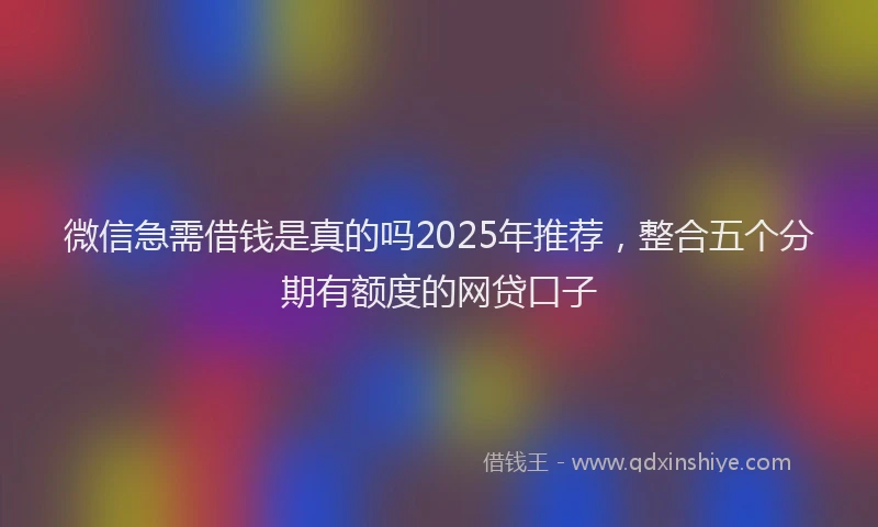 微信急需借钱是真的吗2025年推荐，整合五个分期有额度的网贷口子
