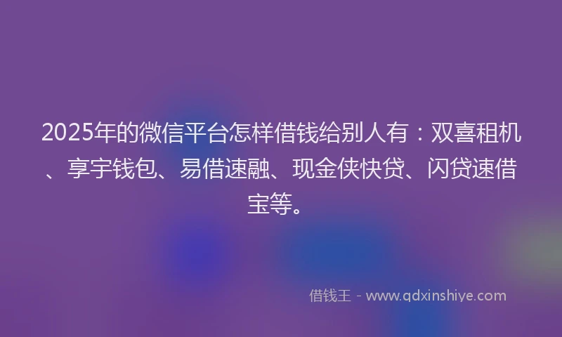 2025年的微信平台怎样借钱给别人有：双喜租机、享宇钱包、易借速融、现金侠快贷、闪贷速借宝等。