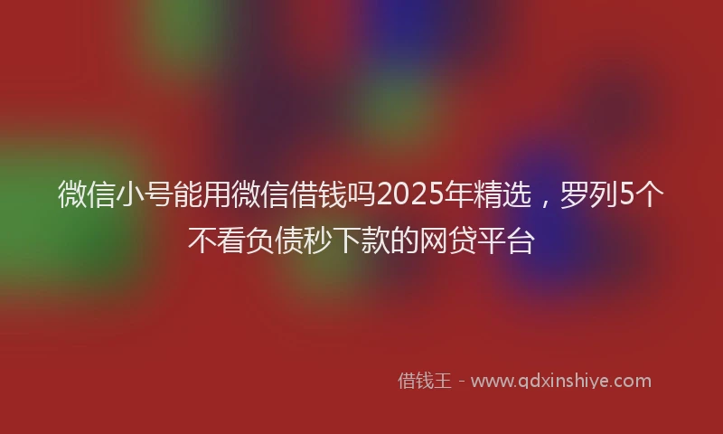 微信小号能用微信借钱吗2025年精选，罗列5个不看负债秒下款的网贷平台