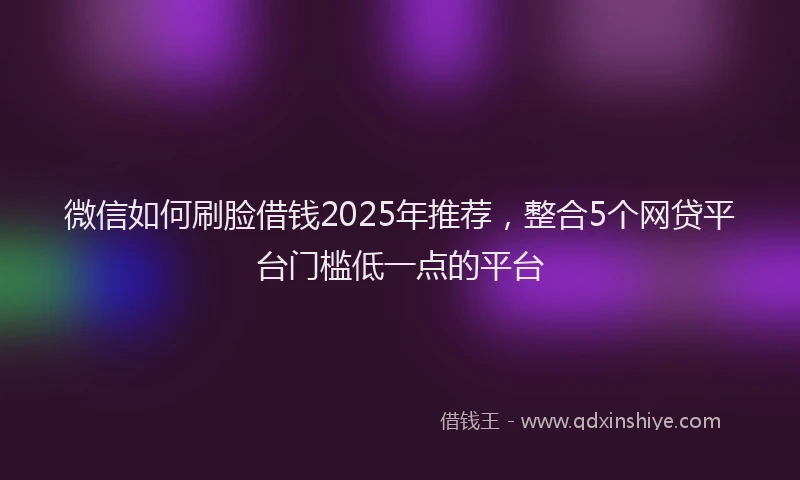 微信如何刷脸借钱2025年推荐，整合5个网贷平台门槛低一点的平台