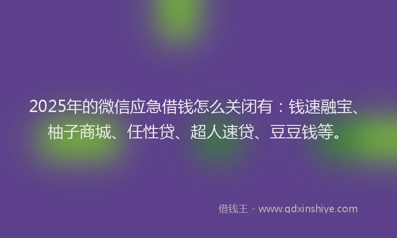 2025年的微信应急借钱怎么关闭有：钱速融宝、柚子商城、任性贷、超人速贷、豆豆钱等。