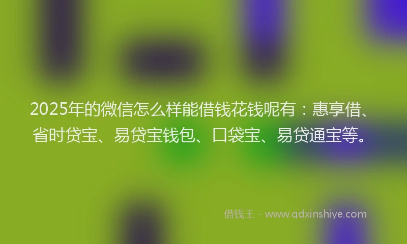 2025年的微信怎么样能借钱花钱呢有：惠享借、省时贷宝、易贷宝钱包、口袋宝、易贷通宝等。