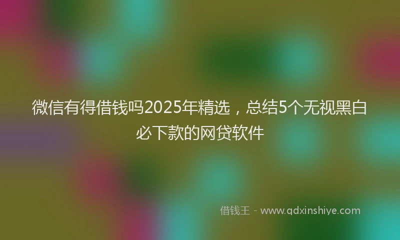 微信有得借钱吗2025年精选，总结5个无视黑白必下款的网贷软件