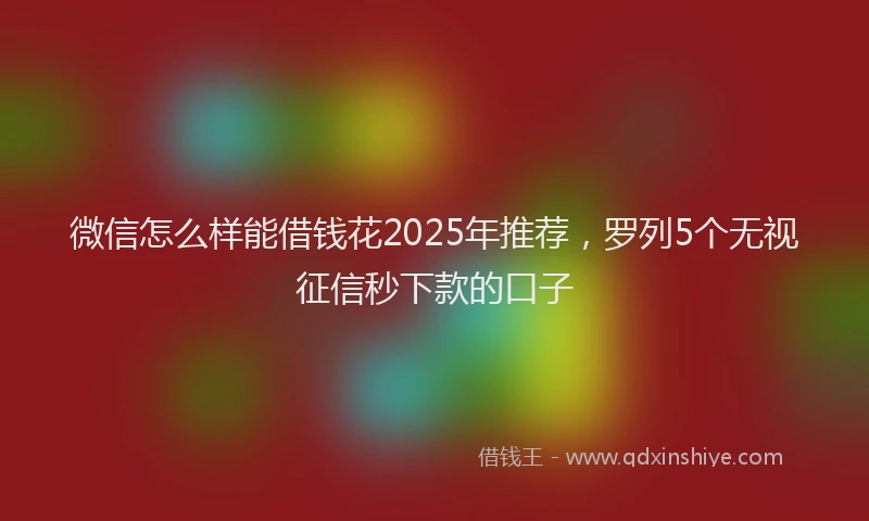 微信怎么样能借钱花2025年推荐，罗列5个无视征信秒下款的口子