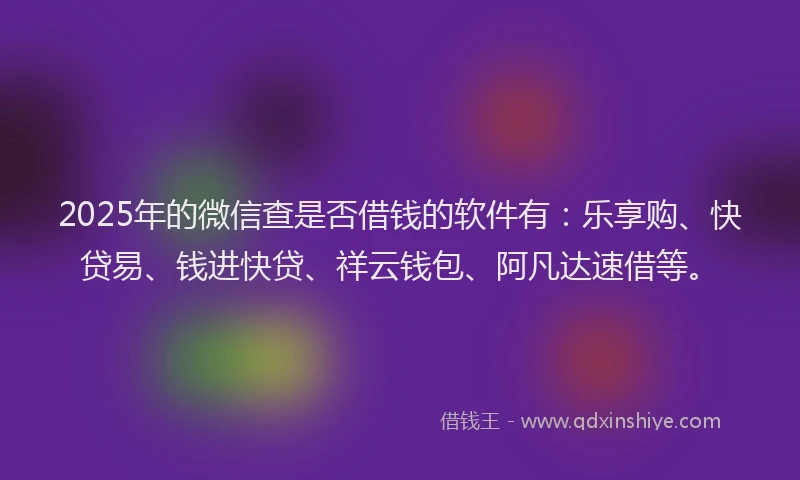 2025年的微信查是否借钱的软件有：乐享购、快贷易、钱进快贷、祥云钱包、阿凡达速借等。