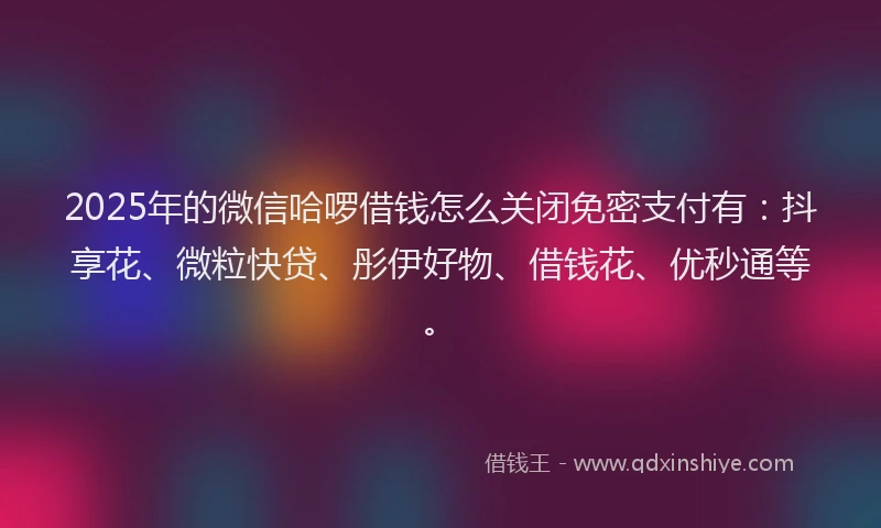 2025年的微信哈啰借钱怎么关闭免密支付有：抖享花、微粒快贷、彤伊好物、借钱花、优秒通等。
