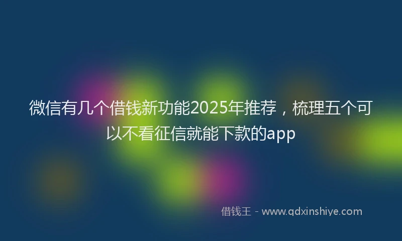 微信有几个借钱新功能2025年推荐，梳理五个可以不看征信就能下款的app