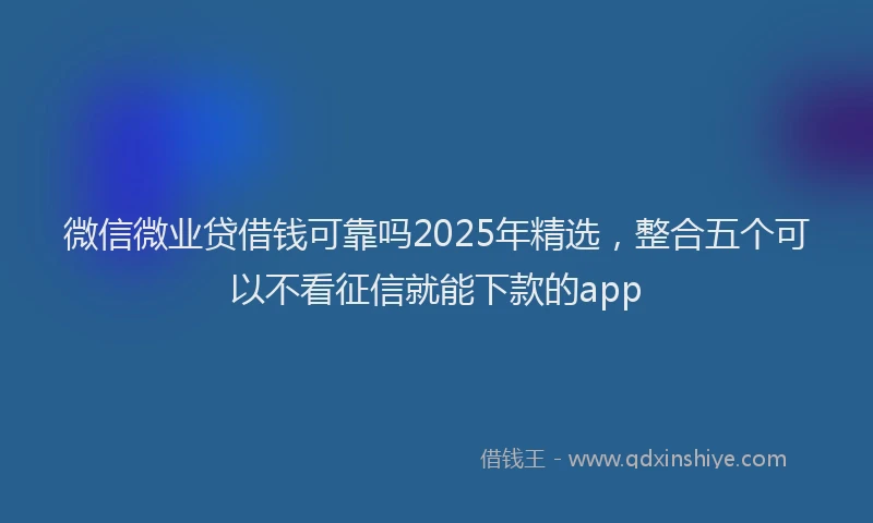 微信微业贷借钱可靠吗2025年精选，整合五个可以不看征信就能下款的app