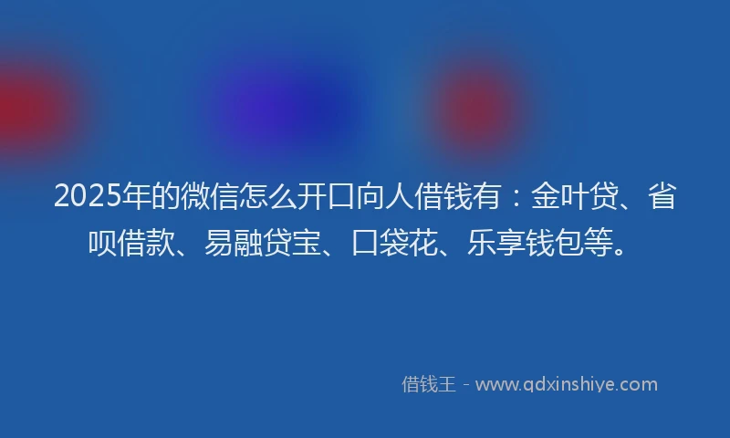 2025年的微信怎么开口向人借钱有：金叶贷、省呗借款、易融贷宝、口袋花、乐享钱包等。