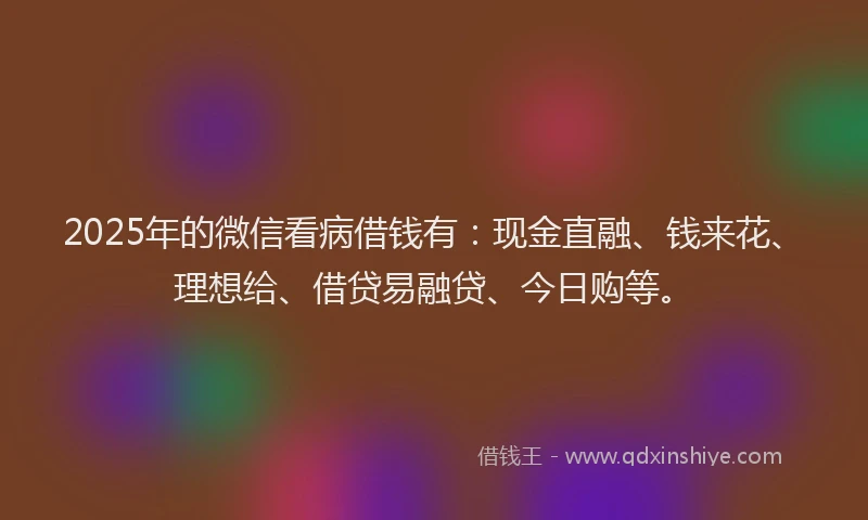 2025年的微信看病借钱有：现金直融、钱来花、理想给、借贷易融贷、今日购等。