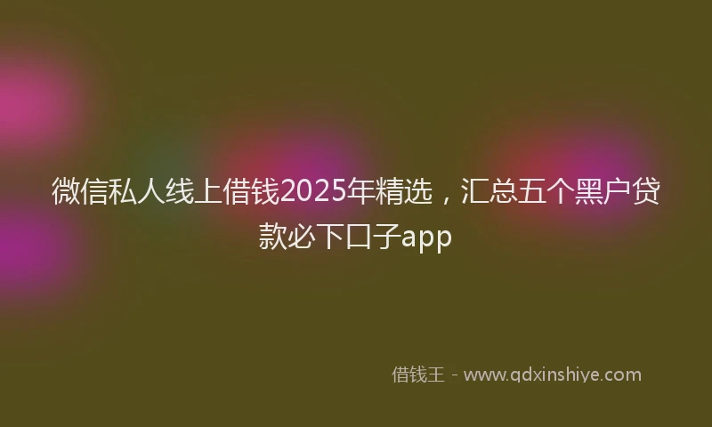 微信私人线上借钱2025年精选，汇总五个黑户贷款必下口子app