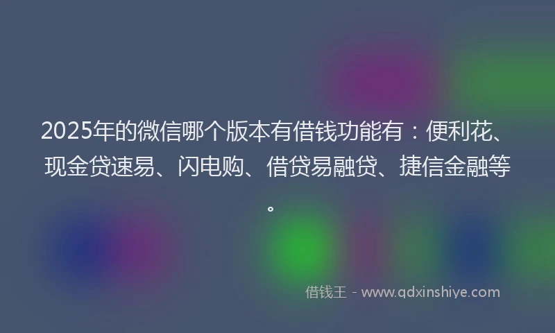 2025年的微信哪个版本有借钱功能有：便利花、现金贷速易、闪电购、借贷易融贷、捷信金融等。