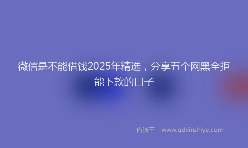 微信是不能借钱2025年精选，分享五个网黑全拒能下款的口子