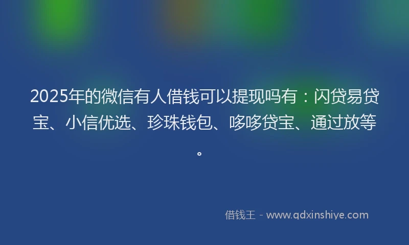 2025年的微信有人借钱可以提现吗有：闪贷易贷宝、小信优选、珍珠钱包、哆哆贷宝、通过放等。
